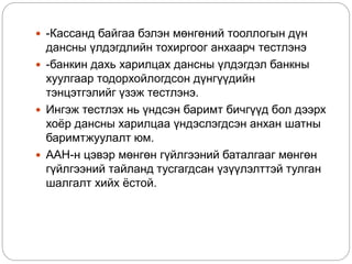  -Кассанд байгаа бэлэн мөнгөний тооллогын дүн
дансны үлдэгдлийн тохиргоог анхаарч тестлэнэ
 -банкин дахь харилцах дансны үлдэгдэл банкны
хуулгаар тодорхойлогдсон дүнгүүдийн
тэнцэтгэлийг үзэж тестлэнэ.
 Ингэж тестлэх нь үндсэн баримт бичгүүд бол дээрх
хоёр дансны харилцаа үндэслэгдсэн анхан шатны
баримтжуулалт юм.
 ААН-н цэвэр мөнгөн гүйлгээний баталгааг мөнгөн
гүйлгээний тайланд тусгагдсан үзүүлэлттэй тулган
шалгалт хийх ёстой.
 