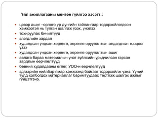 Үйл ажиллагааны мөнгөн гүйлгээ хэсэгт :
 цэвэр ашиг –орлого үр дүнгийн тайлангаар тодорхойлогдсон
хэмжээтэй нь тулган шалгаж үзэх, үнэлэх
 тохируулах бичилтүүд
 элэгдлийн зардал
 худалдсан үндсэн хөрөнгө, хөрөнгө оруулалтын алдагдлын тооцоог
үзэх
 худалдсан үндсэн хөрөнгө, хөрөнгө оруулалтын ашиг
 авлага бараа материалын үнэт зүйлсийн урьдчилсан гарсан
зардлын өөрчлөлтүүд
 бөөний худалдааны өглөг, УОО-н өөрчлөлтүүд
 эдгээрийн нийлбэр ямар хэмжээнд байгааг тодорхойлж үзнэ. Үүний
тулд холбогдох материаллаг баримтуудаас тестлэж шалгах ажлыг
гүйцэтгэнэ.
 