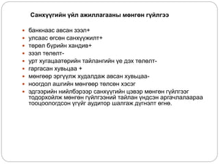 Санхүүгийн үйл ажиллагааны мөнгөн гүйлгээ
 банкнаас авсан зээл+
 улсаас өгсөн санхүүжилт+
 төрөл бүрийн хандив+
 зээл төлөлт-
 урт хугацаатөрийн тайлангийн үе дэх төлөлт-
 гаргасан хувьцаа +
 мөнгөөр эргүүлж худалдаж авсан хувьцаа-
 ноогдол ашгийн мөнгөөр төлсөн хэсэг
 эдгээрийн нийлбэрээр санхүүгийн цэвэр мөнгөн гүйлгээг
тодорхойлж мөнгөн гүйлгээний тайлан үндсэн аргачлалаараа
тооцоологдсон үгүйг аудитор шалгаж дүгнэлт өгнө.
 