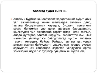 Авлагад аудит хийх нь
 Авлагын бүртгэлийн өөрчлөлт хөдөлгөөнийг аудит хийх
үйл ажиллагаанд хянан шалгахдаа авлагын данс,
авлага борлуулалтын харьцаа, буцаалт, хөнгөлөлт
цэвэр боломжит үнэ цэнэ, авлагын барьцаалалт,
шилжүүлэх үйл ажиллагаа зэрэгт ямар нэгэн зөрчил,
алдаа дутагдал байгааг илрүүлэн зорилготой юм. Энэ
мэтчилэн үйлчлүүлэгч байгууллагад үүссэн авлагын
төрөл, төлөгдөж байгаа байдал, авлага цуглуулах
ажлын зохион байгуулалт, урьдчилсан тооцоо үүссэн
зориулалт, ач холбогдол зэрэгтэй уялдуулан өргөн
хэмжээний агуулгыг аудитор гүйцэтгэх нь чухал юм.
 