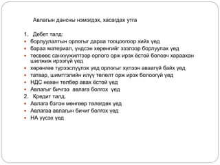 Авлагын дансны нэмэгдэх, хасагдах утга
1. Дебет талд:
 борлуулалтын орлогыг дараа тооцоогоор хийх үед
 бараа материал, үндсэн хөрөнгийг зээлээр борлуулах үед
 төсвөөс санхүүжилтээр орлого орж ирэх ёстой боловч хараахан
шилжиж ирээгүй үед
 хөрөнгөө түрээслүүлэх үед орлогыг хүлээн аваагүй байх үед
 татвар, шимтгэлийн илүү төлөлт орж ирэх болоогүй үед
 НДС нөхөн төлбөр авах ёстой үед
 Авлагыг бичгээ авлага болгох үед
2. Кредит талд.
 Авлага бэлэн мөнгөөр төлөгдөх үед
 Авлагаа авлагын бичиг болгох үед
 НА үүсэх үед
 