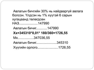 Авлагын бичгийн 30% нь найдваргүй авлага
болсон. Үлдсэн нь 1% хүүтэй 6 сарын
хугацаанд төлөгдсөн
НАЗ....................147990
Авлагын бичиг............147990
Хх=345310*0,01* 180/360=1726,55
Мх.................347036,55
Авлагын бичиг......................345310
Хүүгийн орлого......................1726,55
 