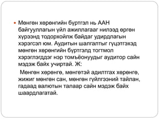  Мөнгөн хөрөнгийн бүртгэл нь ААН
байгууллагын үйл ажиллагааг нилээд өргөн
хүрээнд тодорхойлж байдаг удирдлагын
хэрэгсэл юм. Аудитын шалгалтыг гүцэтгэхэд
мөнгөн хөрөнгийн бүртгэлд тогтмол
хэрэглэгддэг нэр томъёонуудыг аудитор сайн
мэдэж байх учиртай. Ж:
Мөнгөн хөрөнгө, мөнгөтэй адилтгах хөрөнгө,
жижиг мөнгөн сан, мөнгөн гүйлгээний тайлан,
гадаад валютын талаар сайн мэдэж байх
шаардлагатай.
 