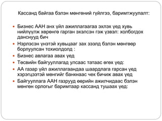Кассанд байгаа бэлэн мөнгөний гүйлгээ, баримтжуулалт:
 Бизнес ААН анх үйл ажиллагаагаа эхлэх үед хувь
нийлүүлж хөрөнгө гарган эхэлсэн гэж үзвэл: холбогдох
данснууд бич
 Нэрлэсэн үнэтэй хувьцааг зах зээлд бэлэн мөнгөөр
борлуулсан тохиолдолд :
 Бизнес авлагаа авах үед
 Төсвийн байгууллагад улсаас татаас өгөх үед:
 АА газар үйл ажиллагаандаа шаардлага гарсан үед
хэрэгцээтэй мөнгийг банкнаас чек бичиж авах үед
 Байгууллага ААН газрууд өөрийн ажилчидаас бэлэн
мөнгөн орлогыг баримтаар кассанд тушаах үед:
 
