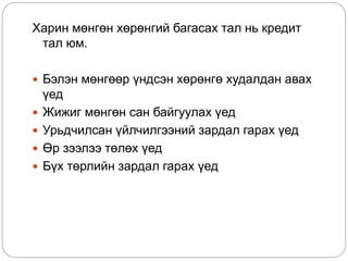 Харин мөнгөн хөрөнгий багасах тал нь кредит
тал юм.
 Бэлэн мөнгөөр үндсэн хөрөнгө худалдан авах
үед
 Жижиг мөнгөн сан байгуулах үед
 Урьдчилсан үйлчилгээний зардал гарах үед
 Өр зээлээ төлөх үед
 Бүх төрлийн зардал гарах үед
 