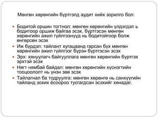 Мөнгөн хөрөнгийн бүртгэлд аудит хийх зорилго бол:
 Бодитой оршин тогтнол: мөнгөн хөрөнгийн үлдэгдэл ь
бодитоор оршиж байгаа эсэх, бүртгэсэн мөнгөн
хөрөнгийн ажил гүйлгээнүүд нь бодитойгоор болж
өнгөрсөн эсэх
 Иж бүрдэл: тайлант хугацаанд гарсан бүх мөнгөн
хөрөнгийн ажил гүйлгээг бүрэн бүртгэсэн эсэх
 Эрх: хянуулагч байгууллага мөнгөн хөрөнгийн бүртгэх
эрхтэй эсэх
 Нягт нямбай байдал: мөнгөн хөрөнгийн хүснэгтийн
тооцоололт нь үнэн зөв эсэх
 Тайлагнал ба тодруулга: мөнгөн хөрөнгө нь санхүүгийн
тайланд зохих ёсоороо тусгагдсан эсэхийг хянадаг.
 