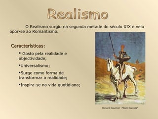 O Realismo surgiu na segunda metade do século XIX e veio
opor-se ao Romantismo.
Características:Características:
 Gosto pela realidade e
objectividade;
Universalismo;
Surge como forma de
transformar a realidade;
Inspira-se na vida quotidiana;
Honoré Daumier :”Dom Quixote”
 