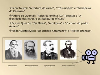 Leon Tolstoi: “A tortura da carne”, “Três mortes” e “Prisioneiro
do Cáucaso”
Antero de Quental: “Raios da extinta luz” (poesia) e “A
dignidade das letras e as literaturas oficiais”
Eça de Queirós: “Os Maias”, “A relíquia” e “O crime do padre
Amaro”.
Fiódor Dostoiévski: “Os Irmãos Karamazov” e “Noites Brancas”
Leon Tolstoi Antero de Quental Eça de Queirós Fiódor Dostoiévski
 