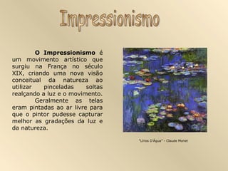 O Impressionismo é
um movimento artístico que
surgiu na França no século
XIX, criando uma nova visão
conceitual da natureza ao
utilizar pinceladas soltas
realçando a luz e o movimento.
Geralmente as telas
eram pintadas ao ar livre para
que o pintor pudesse capturar
melhor as gradações da luz e
da natureza.
“Lírios D’Água” - Claude Monet
 