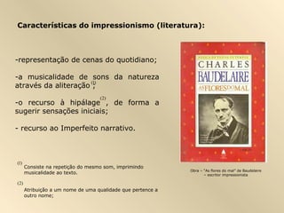Características do impressionismo (literatura):
-representação de cenas do quotidiano;
-a musicalidade de sons da natureza
através da aliteração ;
-o recurso à hipálage , de forma a
sugerir sensações iniciais;
- recurso ao Imperfeito narrativo.
)2(
)2(
Consiste na repetição do mesmo som, imprimindo
musicalidade ao texto.
Atribuição a um nome de uma qualidade que pertence a
outro nome;
)1(
)1(
Obra – “As flores do mal” de Baudelaire
– escritor impressionista
 