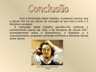 Com a finalização deste trabalho, é possível concluir que
o século XIX foi um século de inovação no que toca à arte e à
literatura europeia.
A realização deste trabalho permitiu-me melhorar o
conhecimento acerca da “arte e da literatura do século XIX”,
nomeadamente sobre o Romantismo, o Realismo e o
Impressionismo, enquanto correntes artísticas e literárias típicas
deste século.
Auto-retrato de Courbet, pintor
realista
 