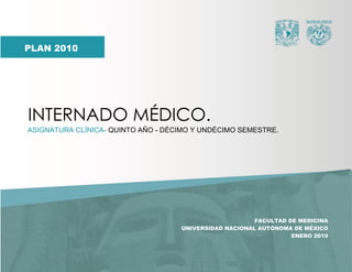INTERNADO MÉDICO.
1
FACULTAD DE MEDICINA
UNIVERSIDAD NACIONAL AUTÓNOMA DE MÉXICO
ENERO 2019
INTERNADO MÉDICO.
ASIGNATURA CLÍNICA- QUINTO AÑO - DÉCIMO Y UNDÉCIMO SEMESTRE.
PLAN 2010
 