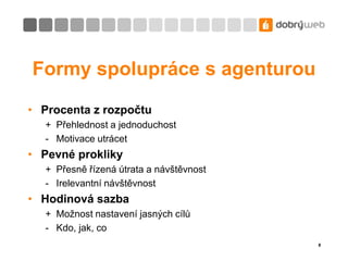 8Formy spolupráce s agenturouProcenta z rozpočtu+	Přehlednost a jednoduchost- 	Motivace utrácetPevné prokliky+	Přesně řízená útrata a návštěvnost-	Irelevantní návštěvnostHodinová sazba+	Možnost nastavení jasných cílů-	Kdo, jak, co