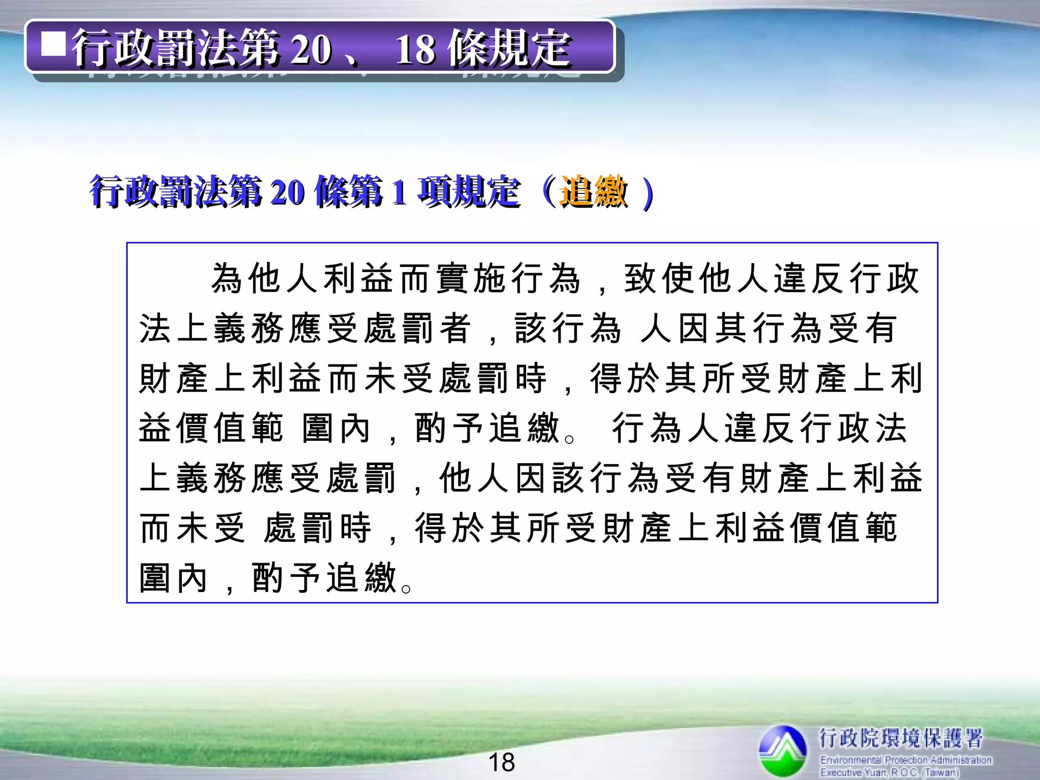 行政罰法第 20 、 18 條規定
行政罰法第 20 、 18 條規定


 行政罰法第 20 條第 1 項規定（ 追繳 ）

     為他人利益而實施行為，致使他人違反行政
   法上義務應受處罰者，該行為 人因其行為受有
   財產上利益而未受處罰時，得於其所受財產上利
   益價值範 圍內，酌予追繳 。 行為人違反行政法
   上義務應受處罰，他人因該行為受有財產上利益
   而未受 處罰時，得於其所受財產上利益價值範
   圍內，酌予追繳 。




                18
 