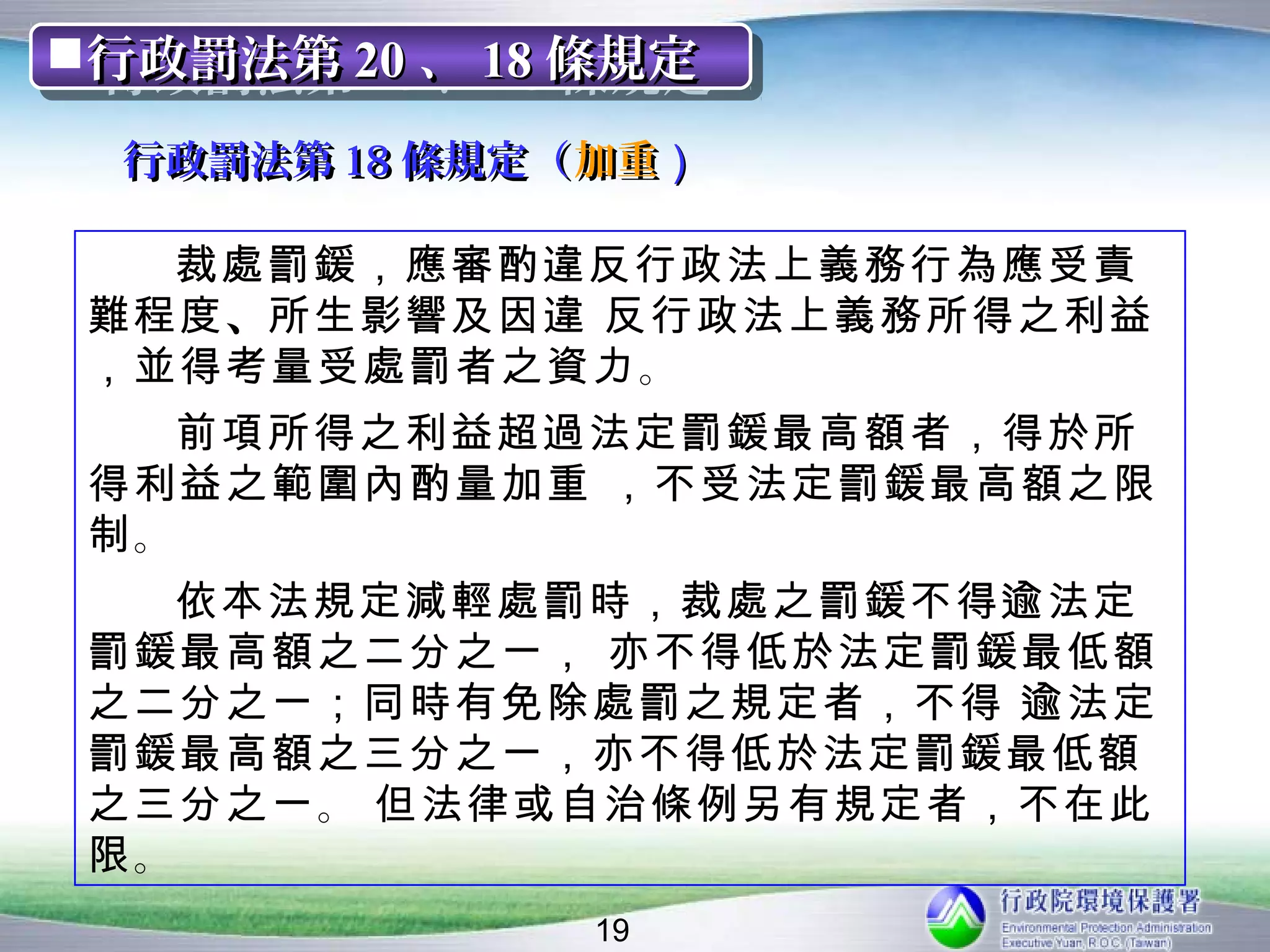 行政罰法第 20 、 18 條規定
行政罰法第 20 、 18 條規定
  行政罰法第 18 條規定（ 加重）

   裁處罰鍰，應審酌違反行政法上義務行為應受責
 難程度 、所生影響及因違 反行政法上義務所得之利益
 ，並得考量受處罰者之資力 。
   前項所得之利益超過法定罰鍰最高額者，得於所
 得利益之範圍內酌量加重 ，不受法定罰鍰最高額之限
 制。
   依本法規定減輕處罰時，裁處之罰鍰不得逾法定
 罰鍰最高額之二分之一， 亦不得低於法定罰鍰最低額
 之二分之一；同時有免除處罰之規定者，不得 逾法定
 罰鍰最高額之三分之一，亦不得低於法定罰鍰最低額
 之三分之一 。 但法律或自治條例另有規定者，不在此
 限。
               19
 