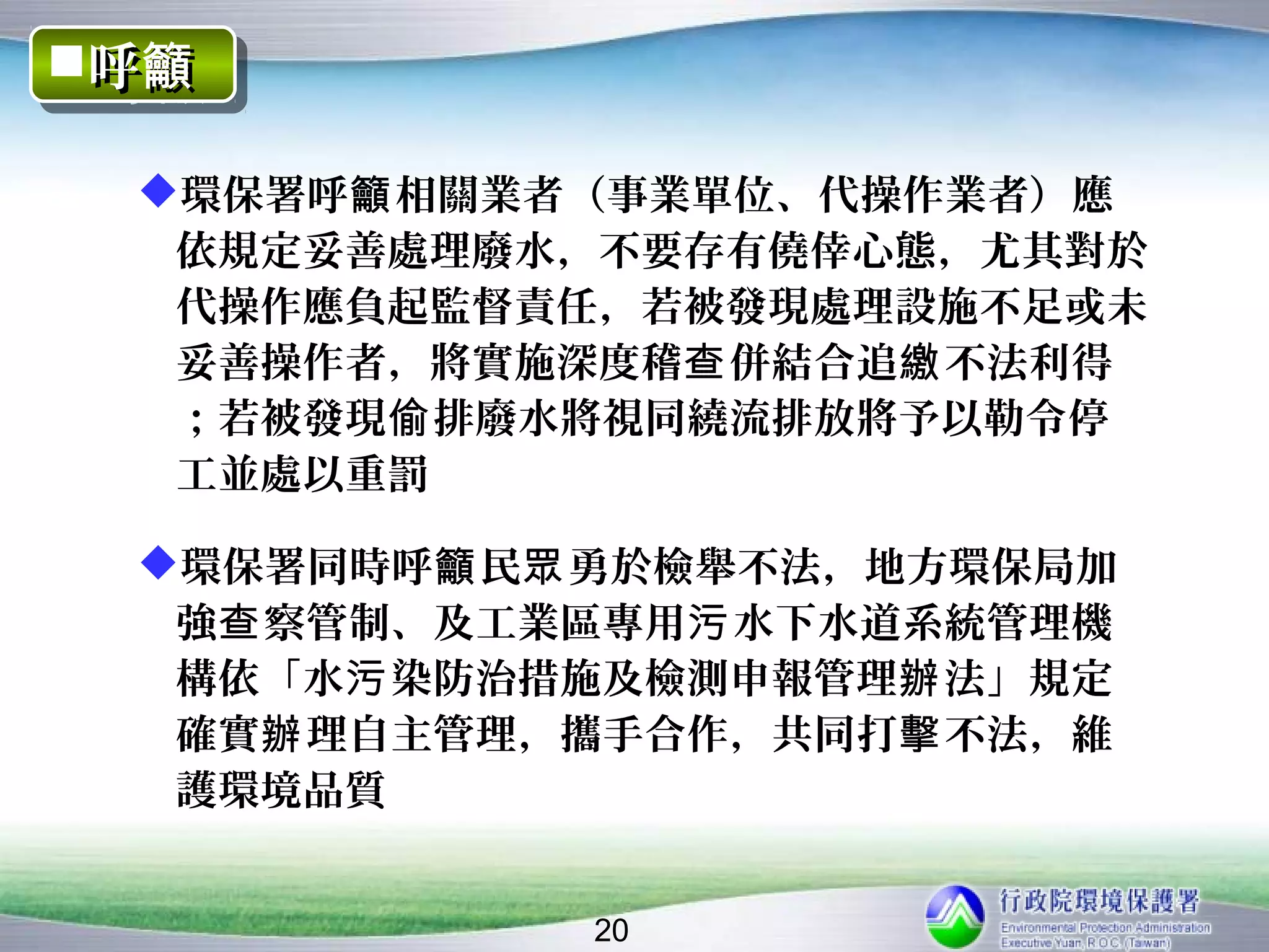 呼籲
呼籲

 環保署呼籲 相關業者（事業單位、代操作業者）應
  依規定妥善處理廢水，不要存有僥倖心態，尤其對於
  代操作應負起監督責任，若被發現處理設施不足或未
  妥善操作者，將實施深度稽查 併結合追繳 不法利得
  ；若被發現偷 排廢水將視同繞流排放將予以勒令停
  工並處以重罰

 環保署同時呼籲 民眾 勇於檢舉不法，地方環保局加
  強查 察管制、及工業區專用污 水下水道系統管理機
  構依「水污 染防治措施及檢測申報管理辦 法」規定
  確實辦 理自主管理，攜手合作，共同打擊 不法，維
  護環境品質


            20
 