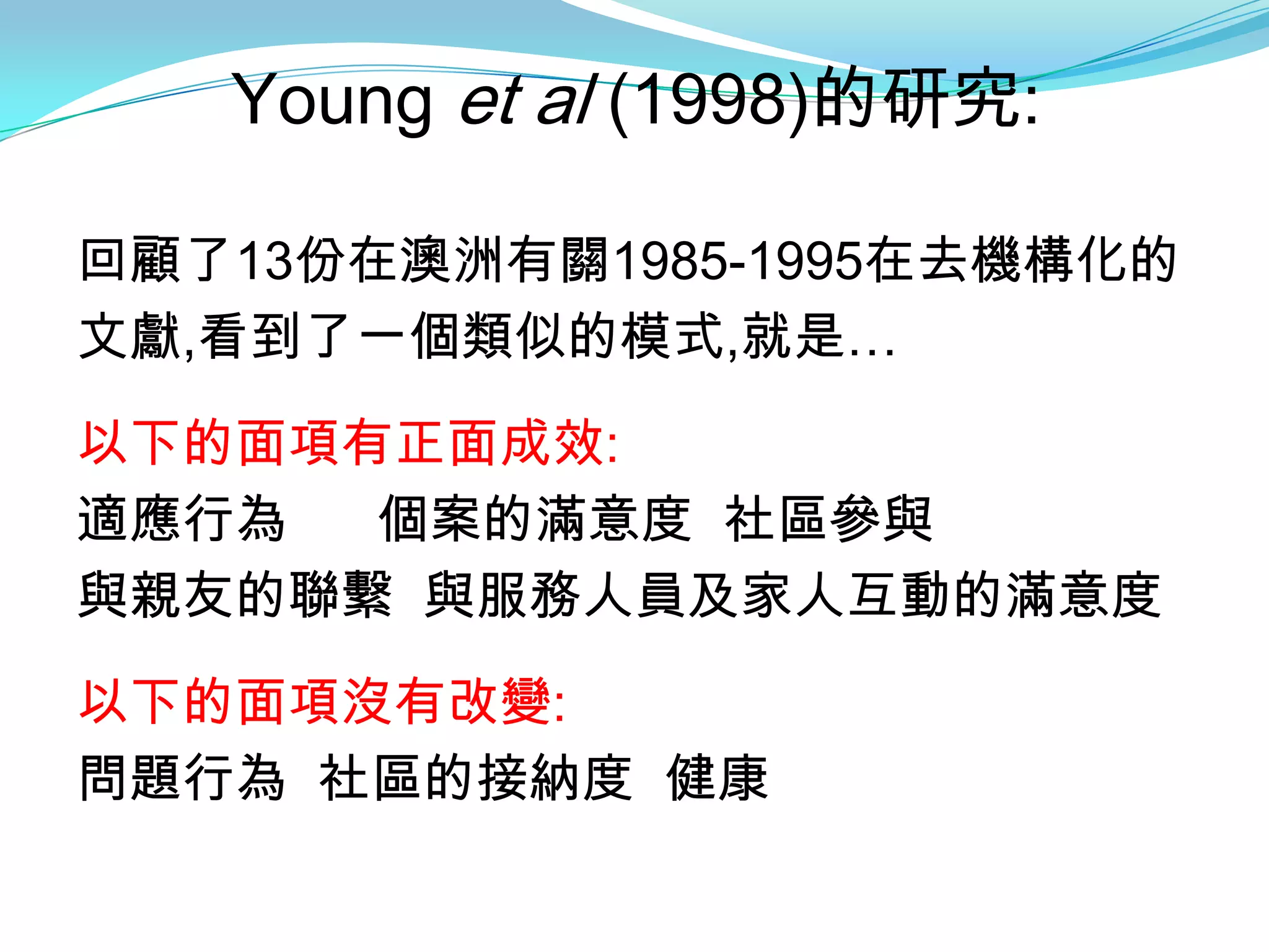Young et al (1998)的研究:

回顧了13份在澳洲有關1985-1995在去機構化的
文獻,看到了一個類似的模式,就是…

以下的面項有正面成效:
適應行為  個案的滿意度 社區參與
與親友的聯繫 與服務人員及家人互動的滿意度

以下的面項沒有改變:
問題行為 社區的接納度 健康
 