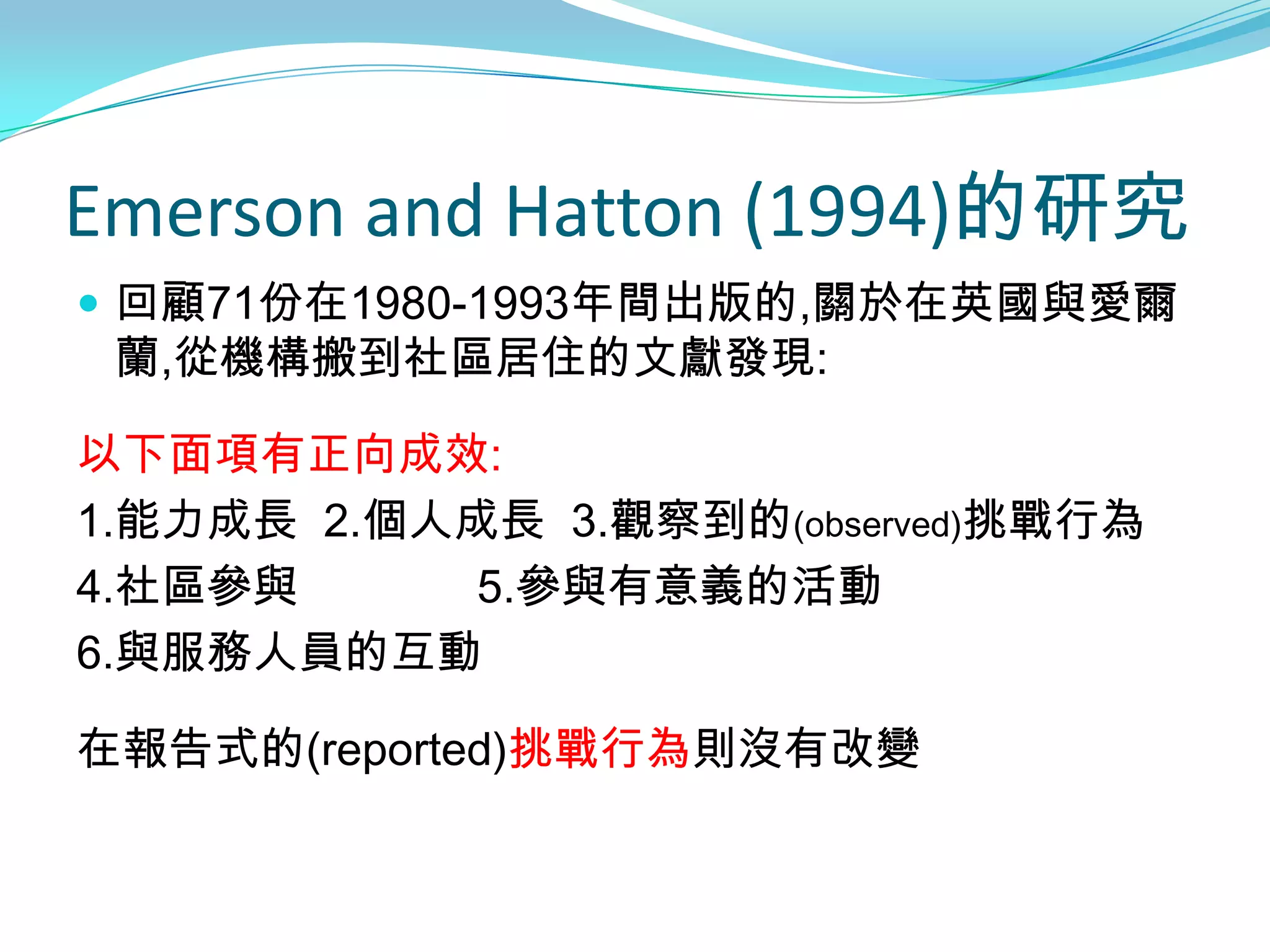 Emerson and Hatton (1994)的研究
 回顧71份在1980-1993年間出版的,關於在英國與愛爾
 蘭,從機構搬到社區居住的文獻發現:

以下面項有正向成效:
1.能力成長 2.個人成長 3.觀察到的(observed)挑戰行為
4.社區參與      5.參與有意義的活動
6.與服務人員的互動

在報告式的(reported)挑戰行為則沒有改變
 