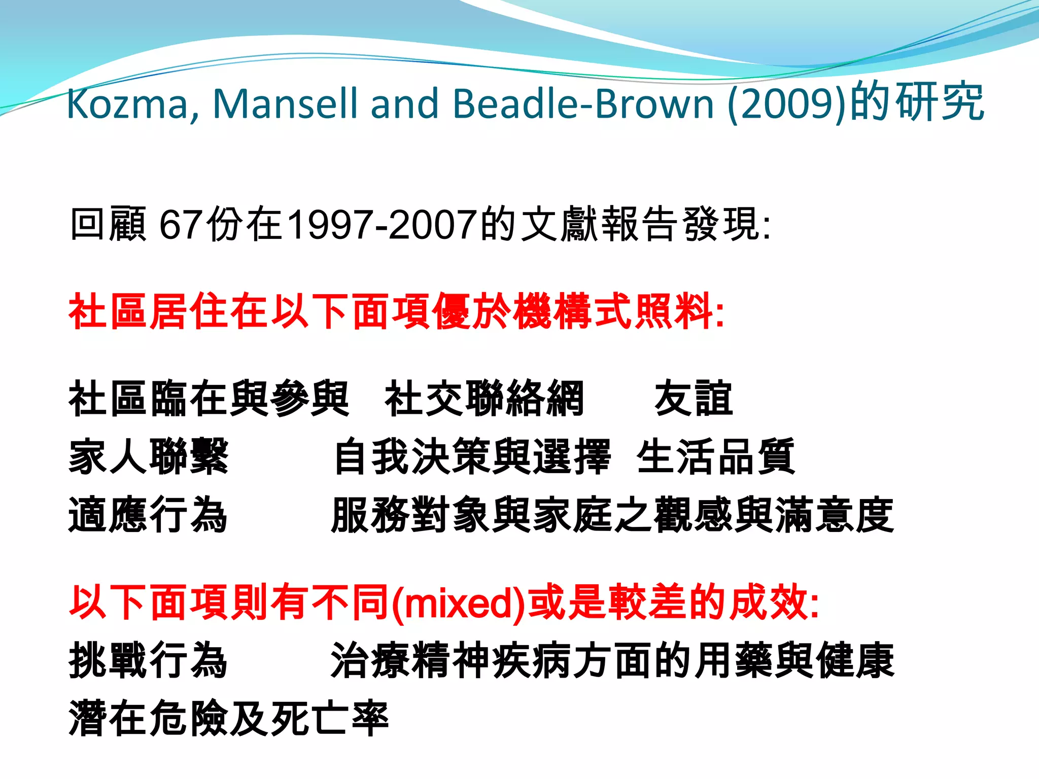 Kozma, Mansell and Beadle-Brown (2009)的研究

回顧 67份在1997-2007的文獻報告發現:

社區居住在以下面項優於機構式照料:

社區臨在與參與 社交聯絡網 友誼
家人聯繫  自我決策與選擇 生活品質
適應行為  服務對象與家庭之觀感與滿意度

以下面項則有不同(mixed)或是較差的成效:
挑戰行為  治療精神疾病方面的用藥與健康
潛在危險及死亡率
 
