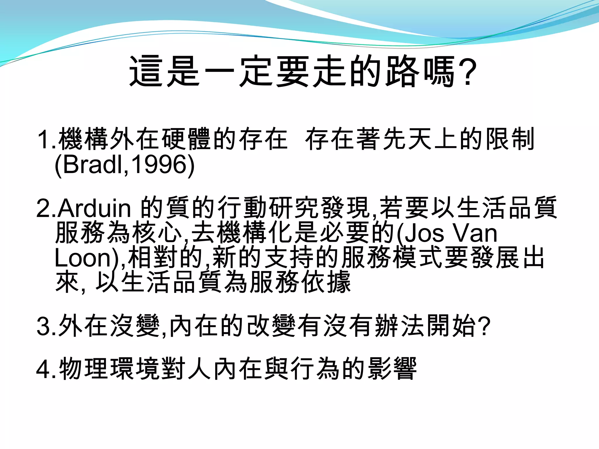 這是一定要走的路嗎?
1.機構外在硬體的存在 存在著先天上的限制
  (Bradl,1996)
2.Arduin 的質的行動研究發現,若要以生活品質
  服務為核心,去機構化是必要的(Jos Van
  Loon),相對的,新的支持的服務模式要發展出
  來, 以生活品質為服務依據
3.外在沒變,內在的改變有沒有辦法開始?
4.物理環境對人內在與行為的影響
 