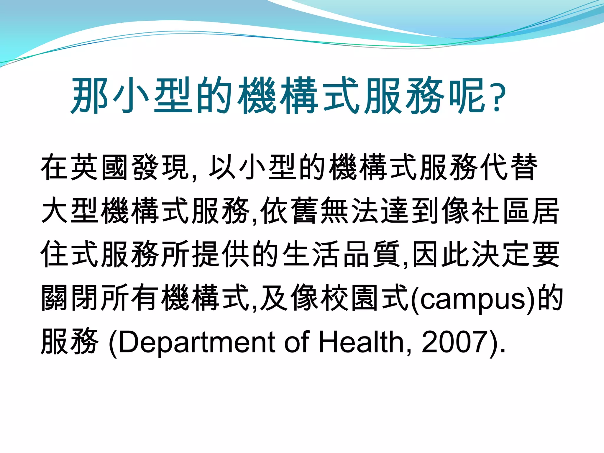 那小型的機構式服務呢?
在英國發現, 以小型的機構式服務代替
大型機構式服務,依舊無法達到像社區居
住式服務所提供的生活品質,因此決定要
關閉所有機構式,及像校園式(campus)的
服務 (Department of Health, 2007).
 