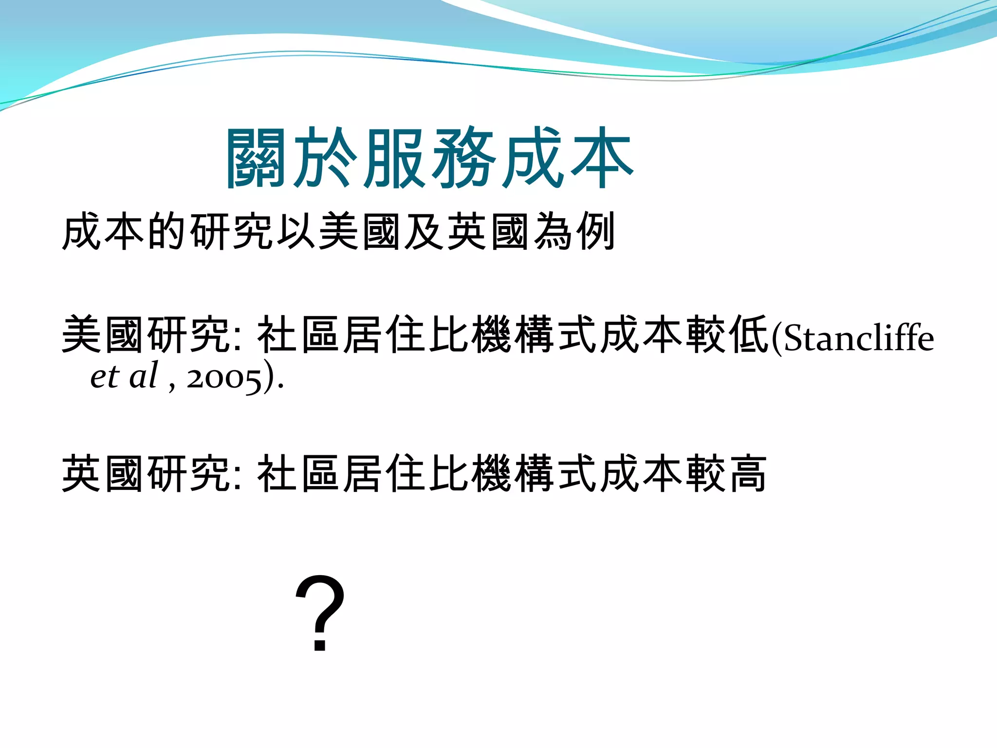 關於服務成本
成本的研究以美國及英國為例

美國研究: 社區居住比機構式成本較低(Stancliffe
et al , 2005).

英國研究: 社區居住比機構式成本較高


                 ?
 