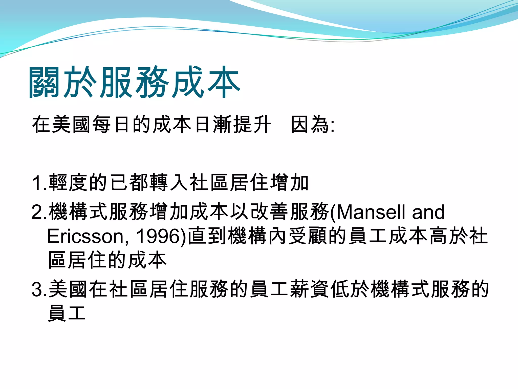 關於服務成本
在美國每日的成本日漸提升 因為:

1.輕度的已都轉入社區居住增加
2.機構式服務增加成本以改善服務(Mansell and
  Ericsson, 1996)直到機構內受顧的員工成本高於社
  區居住的成本
3.美國在社區居住服務的員工薪資低於機構式服務的
  員工
 