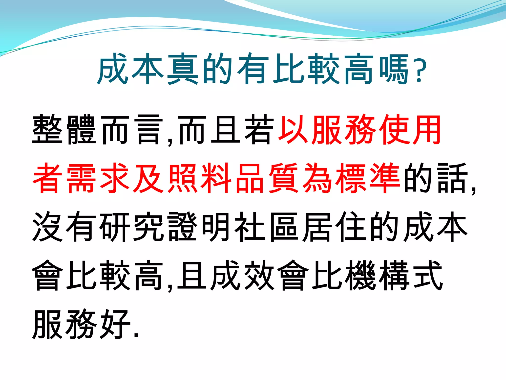成本真的有比較高嗎?
整體而言,而且若以服務使用
者需求及照料品質為標準的話,
沒有研究證明社區居住的成本
會比較高,且成效會比機構式
服務好.
 