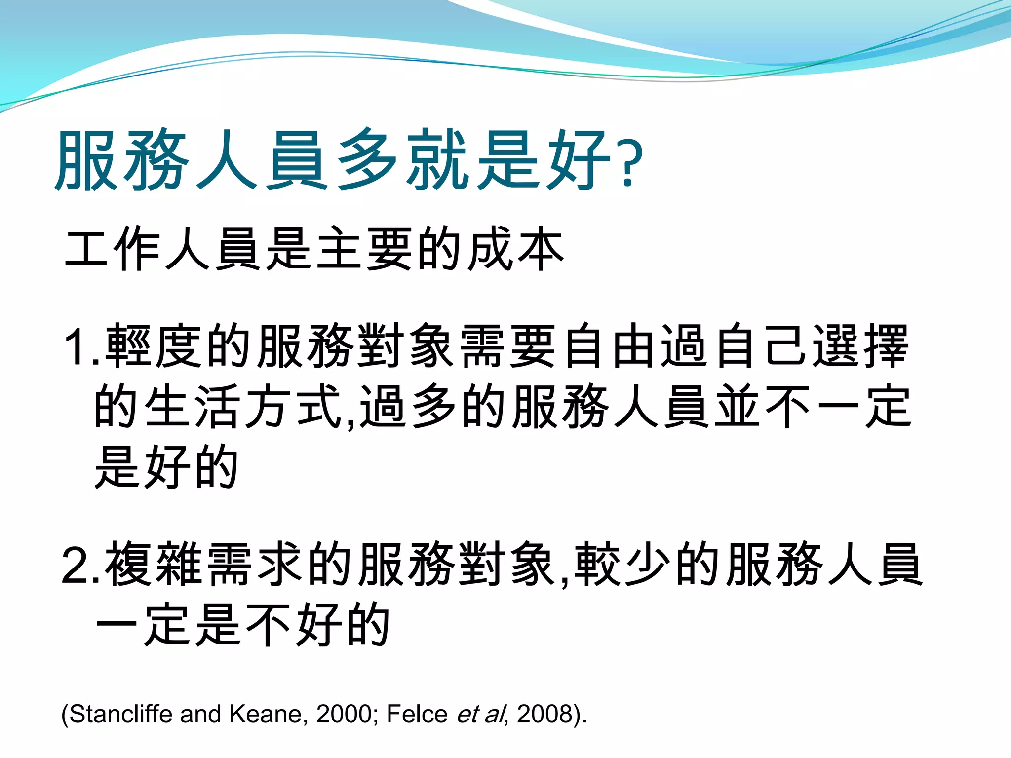 服務人員多就是好?
工作人員是主要的成本
1.輕度的服務對象需要自由過自己選擇
 的生活方式,過多的服務人員並不一定
 是好的
2.複雜需求的服務對象,較少的服務人員
 一定是不好的
(Stancliffe and Keane, 2000; Felce et al, 2008).
 