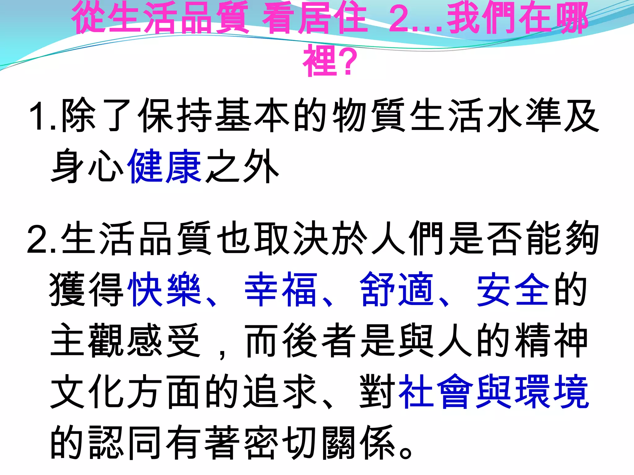 從生活品質 看居住 2…我們在哪
        裡?
1.除了保持基本的物質生活水準及
 身心健康之外
2.生活品質也取決於人們是否能夠
 獲得快樂、幸福、舒適、安全的
 主觀感受，而後者是與人的精神
 文化方面的追求、對社會與環境
 的認同有著密切關係。
 