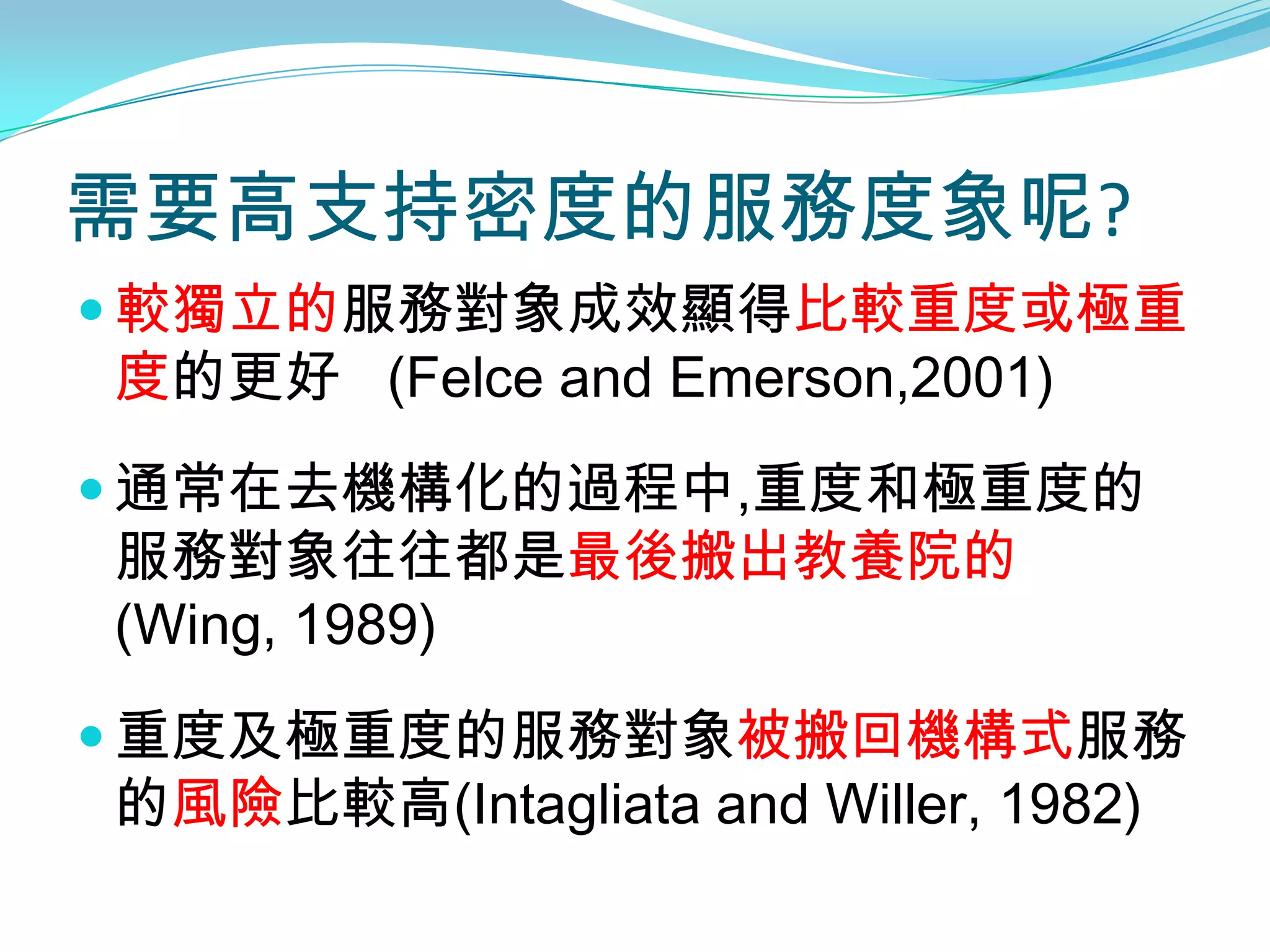 需要高支持密度的服務度象呢?
 較獨立的服務對象成效顯得比較重度或極重
度的更好 (Felce and Emerson,2001)
 通常在去機構化的過程中,重度和極重度的
服務對象往往都是最後搬出教養院的
(Wing, 1989)
 重度及極重度的服務對象被搬回機構式服務
的風險比較高(Intagliata and Willer, 1982)
 