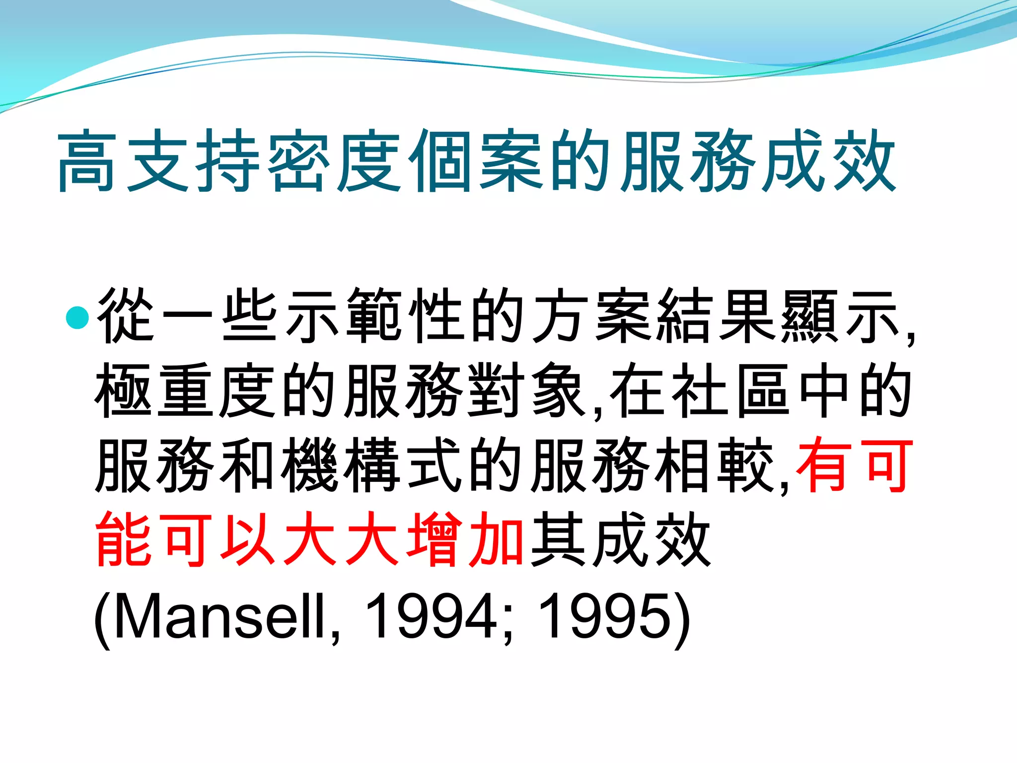 高支持密度個案的服務成效

從一些示範性的方案結果顯示,
極重度的服務對象,在社區中的
服務和機構式的服務相較,有可
能可以大大增加其成效
(Mansell, 1994; 1995)
 
