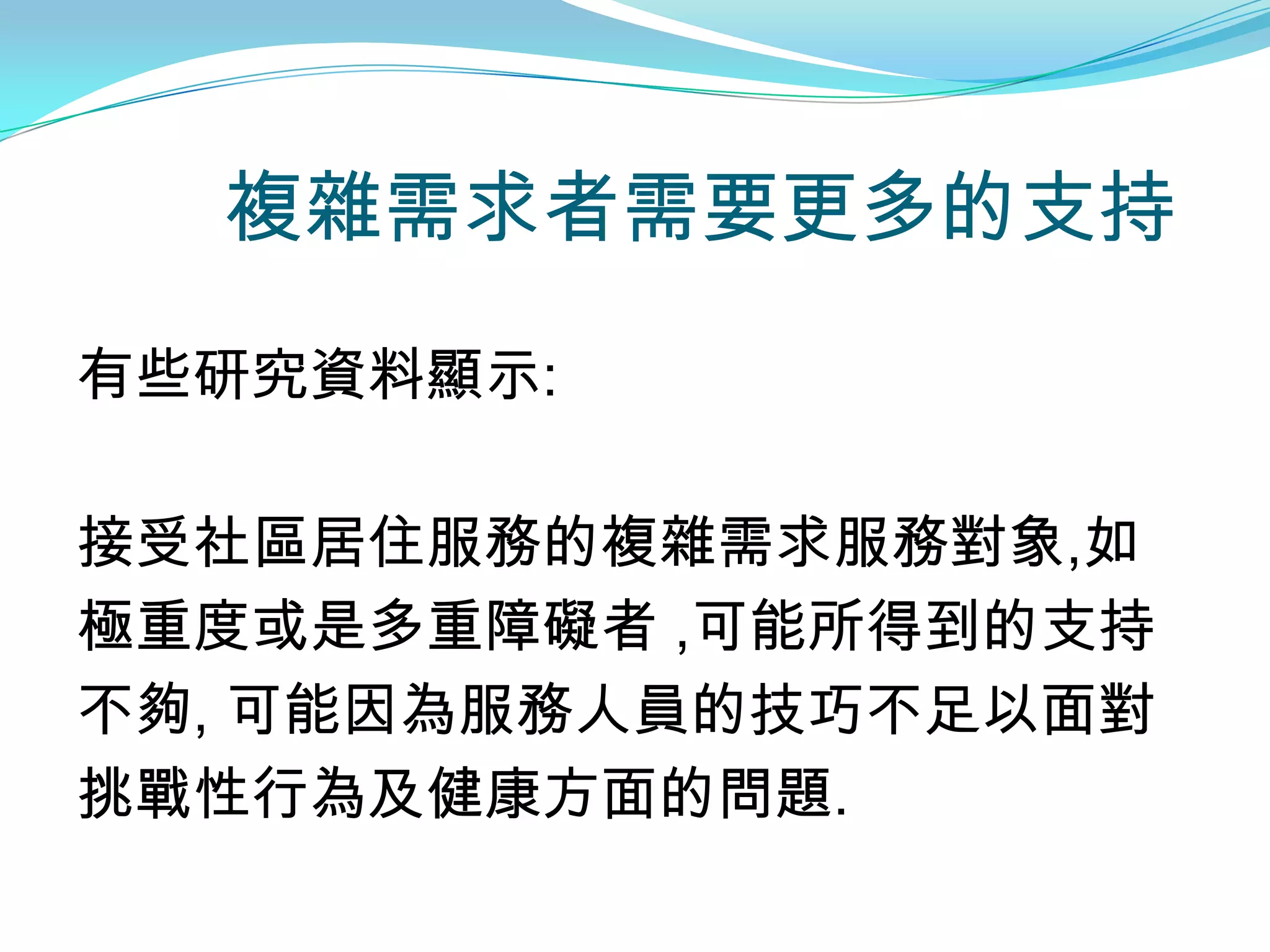 複雜需求者需要更多的支持

有些研究資料顯示:

接受社區居住服務的複雜需求服務對象,如
極重度或是多重障礙者 ,可能所得到的支持
不夠, 可能因為服務人員的技巧不足以面對
挑戰性行為及健康方面的問題.
 