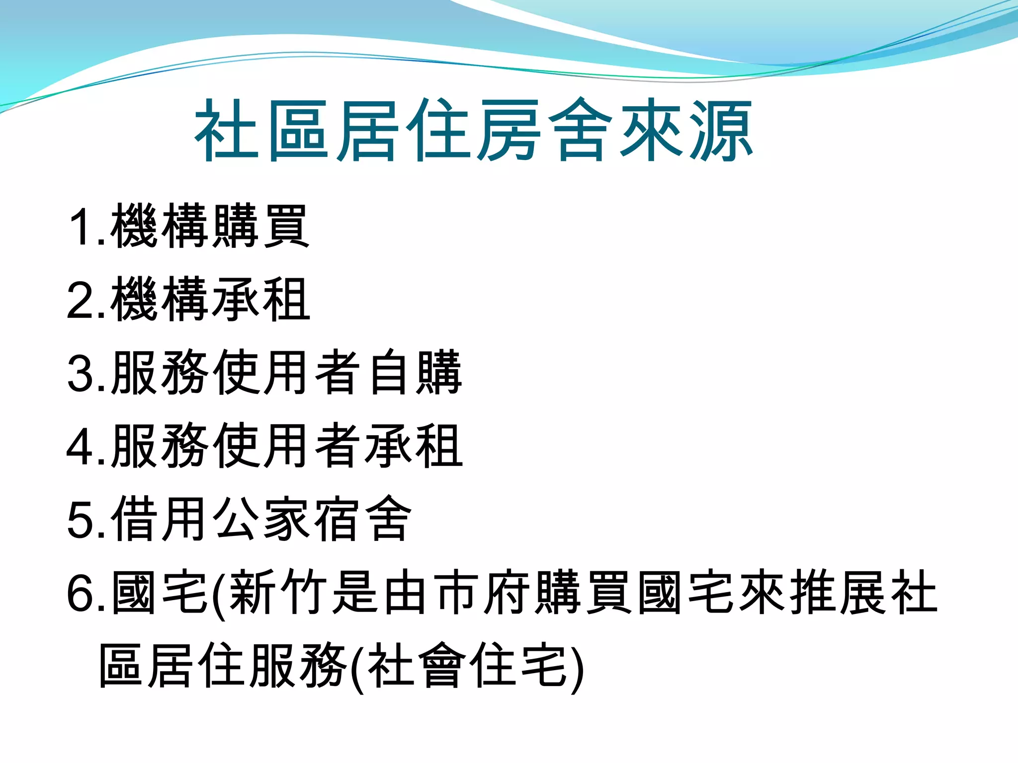 社區居住房舍來源
1.機構購買
2.機構承租
3.服務使用者自購
4.服務使用者承租
5.借用公家宿舍
6.國宅(新竹是由市府購買國宅來推展社
 區居住服務(社會住宅)
 