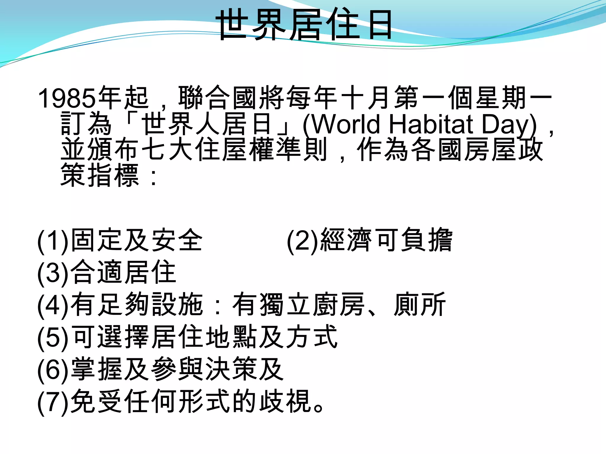 世界居住日
1985年起，聯合國將每年十月第一個星期一
  訂為「世界人居日」(World Habitat Day)，
  並頒布七大住屋權準則，作為各國房屋政
  策指標：

(1)固定及安全    (2)經濟可負擔
(3)合適居住
(4)有足夠設施：有獨立廚房、廁所
(5)可選擇居住地點及方式
(6)掌握及參與決策及
(7)免受任何形式的歧視。
 