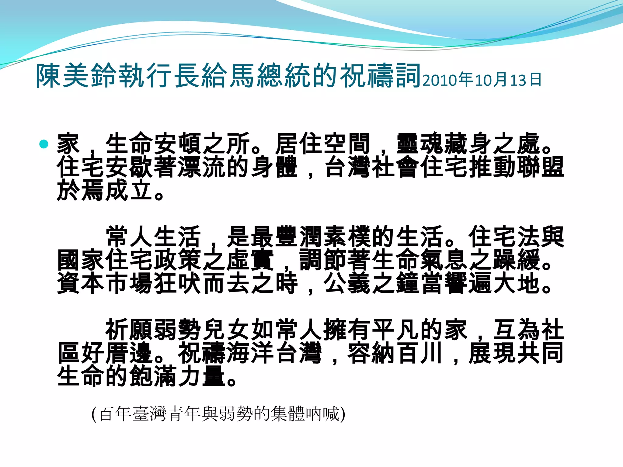 陳美鈴執行長給馬總統的祝禱詞2010年10月13日

 家，生命安頓之所。居住空間，靈魂藏身之處。
  住宅安歇著漂流的身體，台灣社會住宅推動聯盟
  於焉成立。
   常人生活，是最豐潤素樸的生活。住宅法與
 國家住宅政策之虛實，調節著生命氣息之躁緩。
 資本市場狂吠而去之時，公義之鐘當響遍大地。
   祈願弱勢兒女如常人擁有平凡的家，互為社
 區好厝邊。祝禱海洋台灣，容納百川，展現共同
 生命的飽滿力量。
  (百年臺灣青年與弱勢的集體吶喊)
 