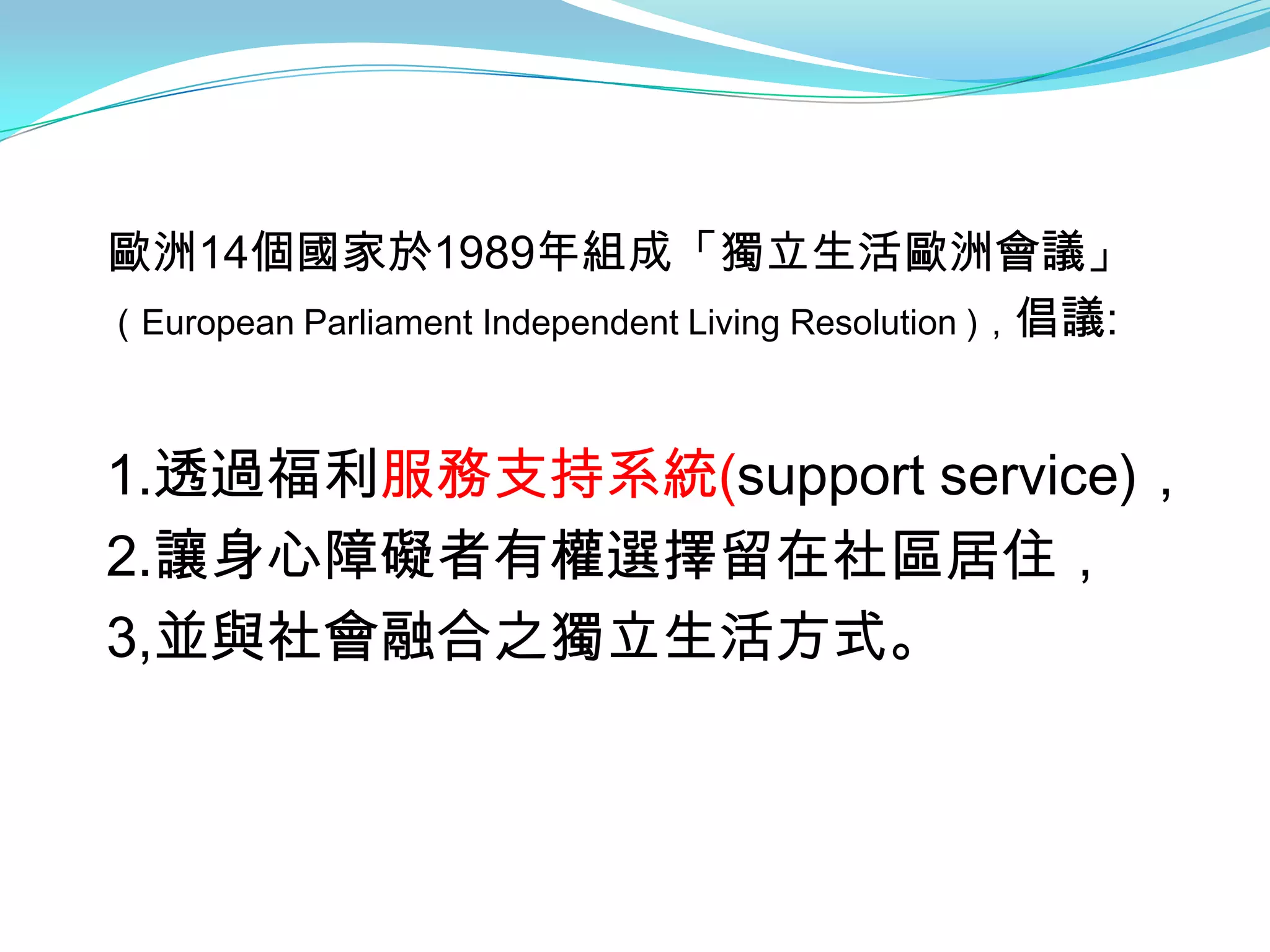 歐洲14個國家於1989年組成「獨立生活歐洲會議」
（European Parliament Independent Living Resolution )，倡議:



1.透過福利服務支持系統(support service)，
2.讓身心障礙者有權選擇留在社區居住，
3,並與社會融合之獨立生活方式。
 
