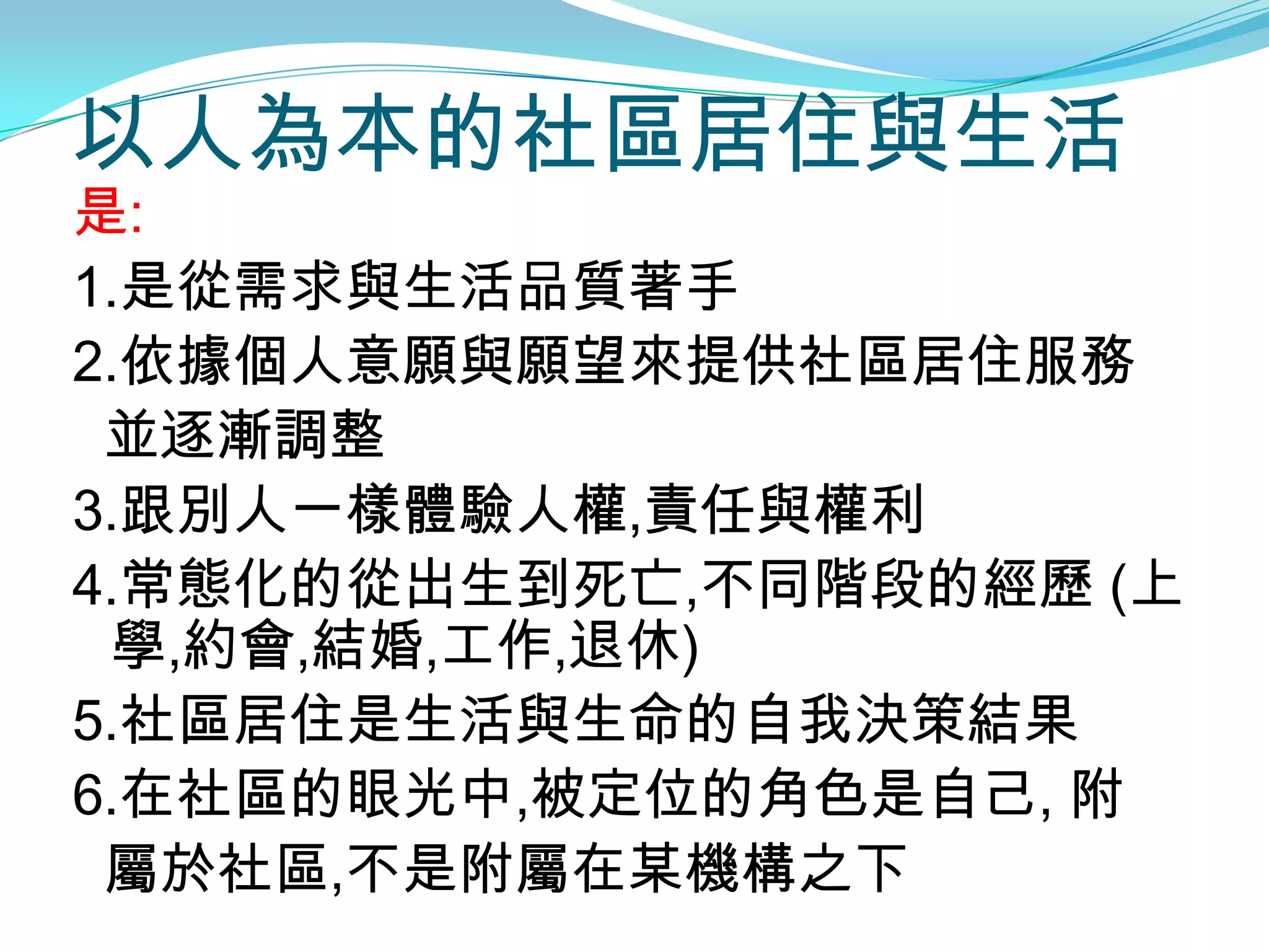 以人為本的社區居住與生活
是:
1.是從需求與生活品質著手
2.依據個人意願與願望來提供社區居住服務
 並逐漸調整
3.跟別人一樣體驗人權,責任與權利
4.常態化的從出生到死亡,不同階段的經歷 (上
 學,約會,結婚,工作,退休)
5.社區居住是生活與生命的自我決策結果
6.在社區的眼光中,被定位的角色是自己, 附
 屬於社區,不是附屬在某機構之下
 