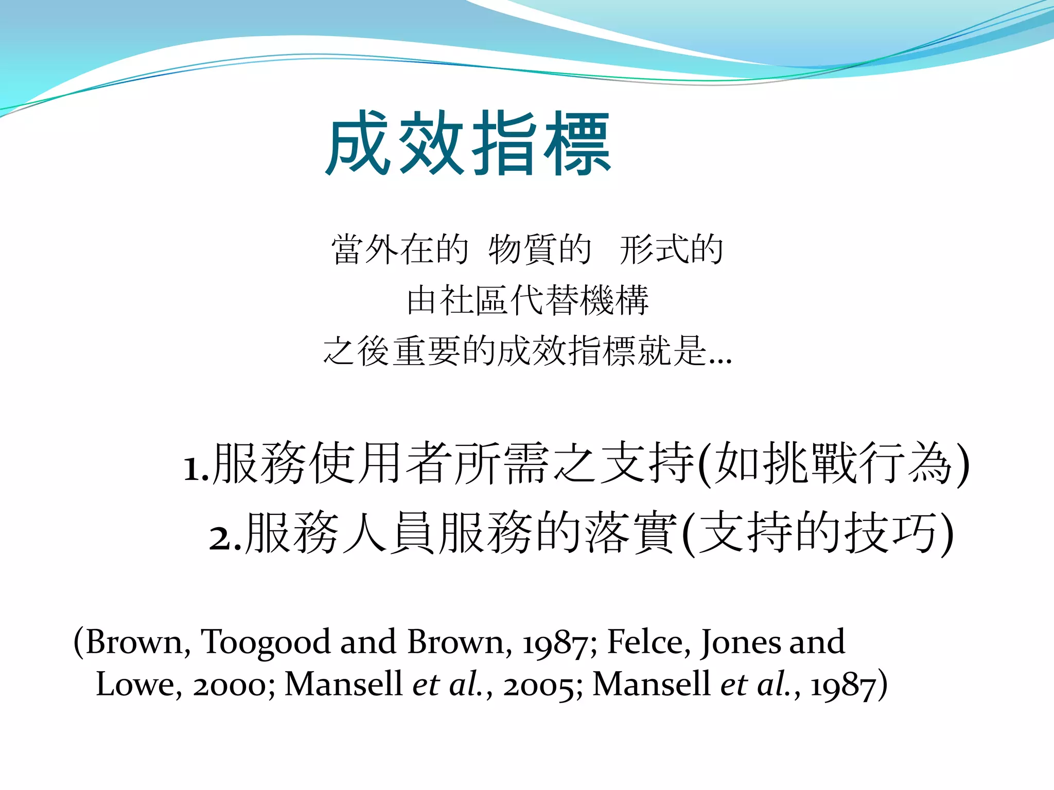 成效指標
                 當外在的 物質的 形式的
                   由社區代替機構
                 之後重要的成效指標就是…


       1.服務使用者所需之支持(如挑戰行為)
         2.服務人員服務的落實(支持的技巧)

(Brown, Toogood and Brown, 1987; Felce, Jones and
 Lowe, 2000; Mansell et al., 2005; Mansell et al., 1987)
 