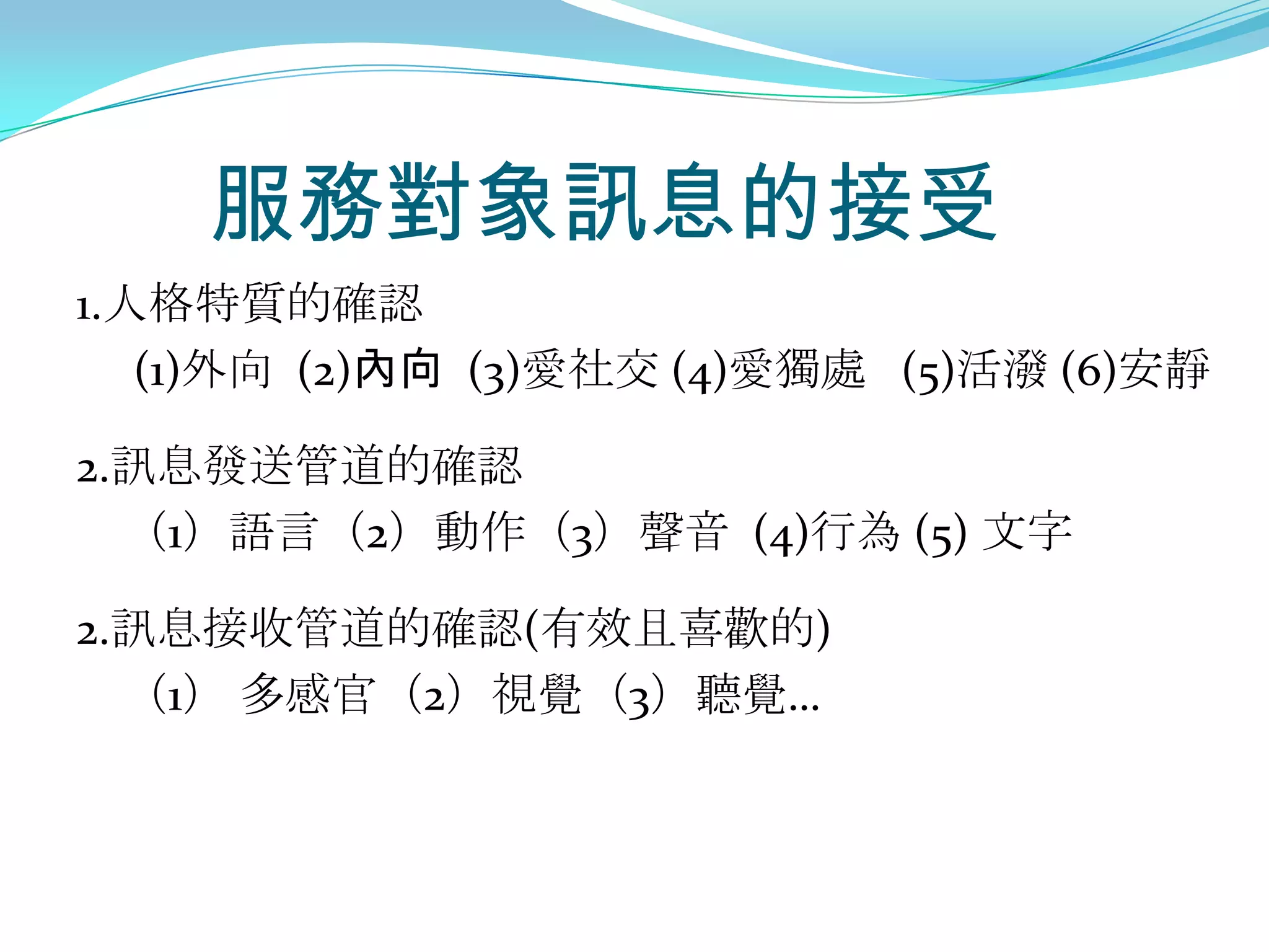服務對象訊息的接受
1.人格特質的確認
   (1)外向 (2)內向 (3)愛社交 (4)愛獨處 (5)活潑 (6)安靜

2.訊息發送管道的確認
  （1）語言（2）動作（3）聲音 (4)行為 (5) 文字

2.訊息接收管道的確認(有效且喜歡的)
  （1） 多感官（2）視覺（3）聽覺…
 