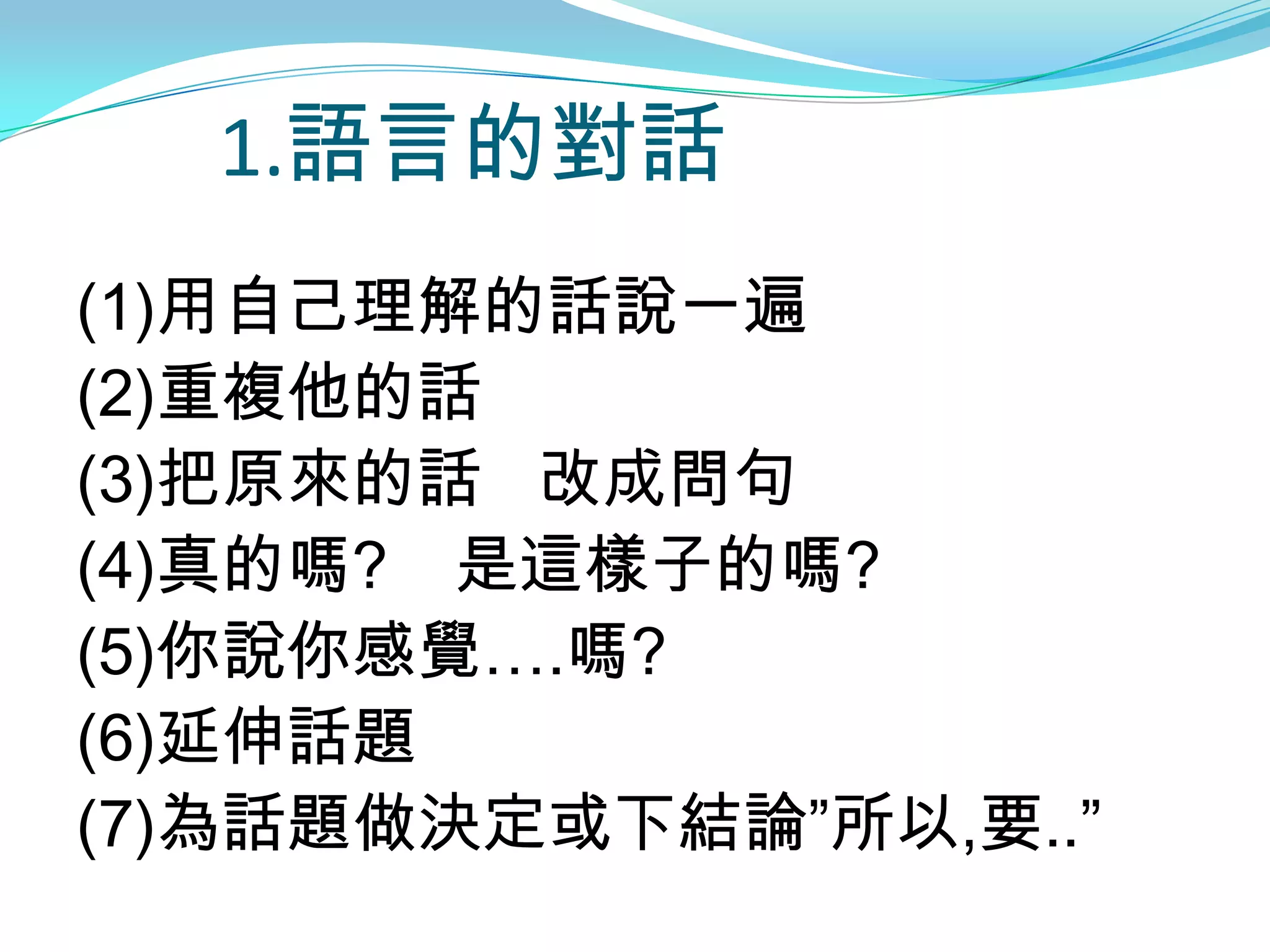 1.語言的對話
(1)用自己理解的話說一遍
(2)重複他的話
(3)把原來的話 改成問句
(4)真的嗎? 是這樣子的嗎?
(5)你說你感覺….嗎?
(6)延伸話題
(7)為話題做決定或下結論”所以,要..”
 