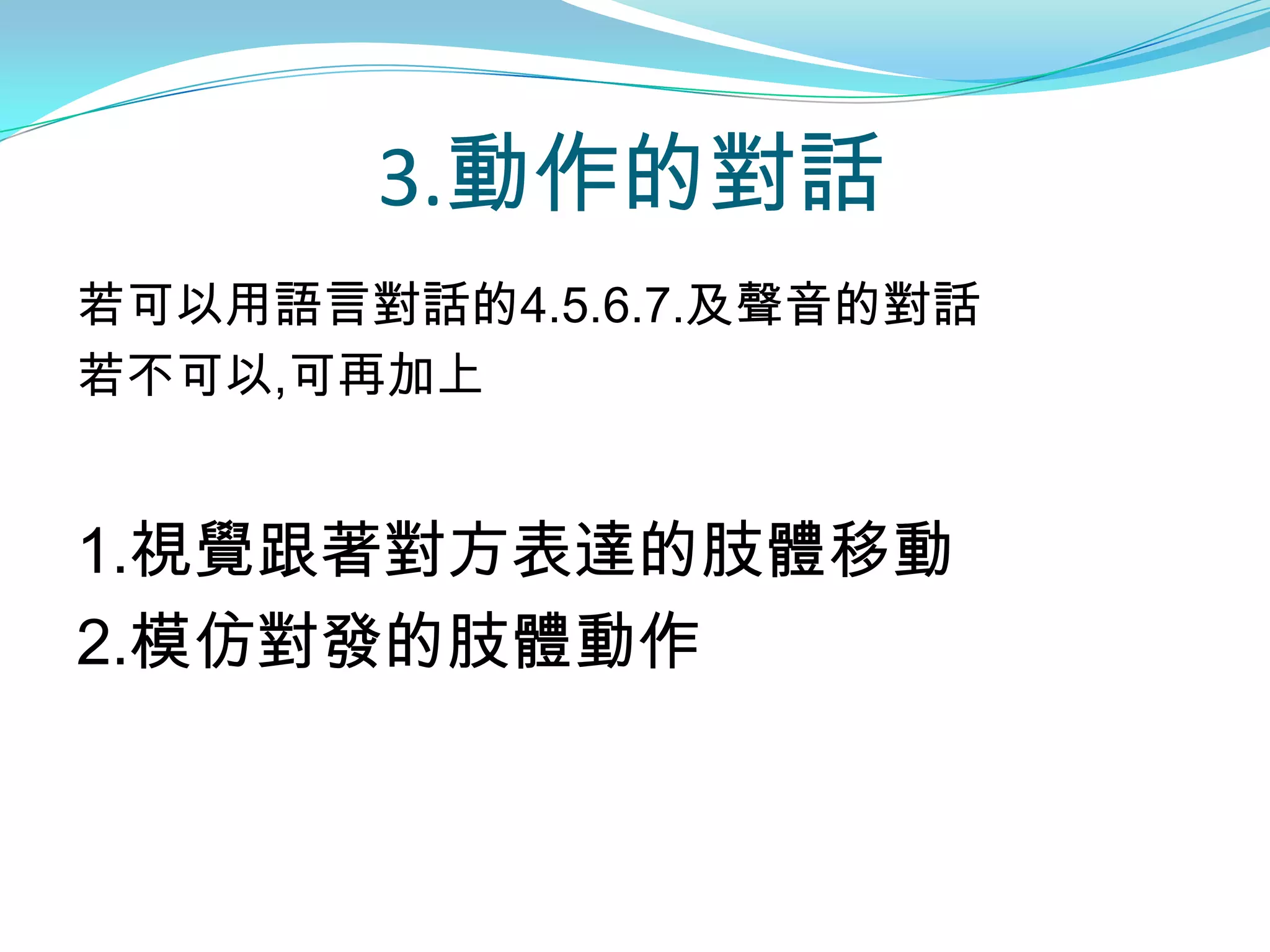 3.動作的對話
若可以用語言對話的4.5.6.7.及聲音的對話
若不可以,可再加上


1.視覺跟著對方表達的肢體移動
2.模仿對發的肢體動作
 