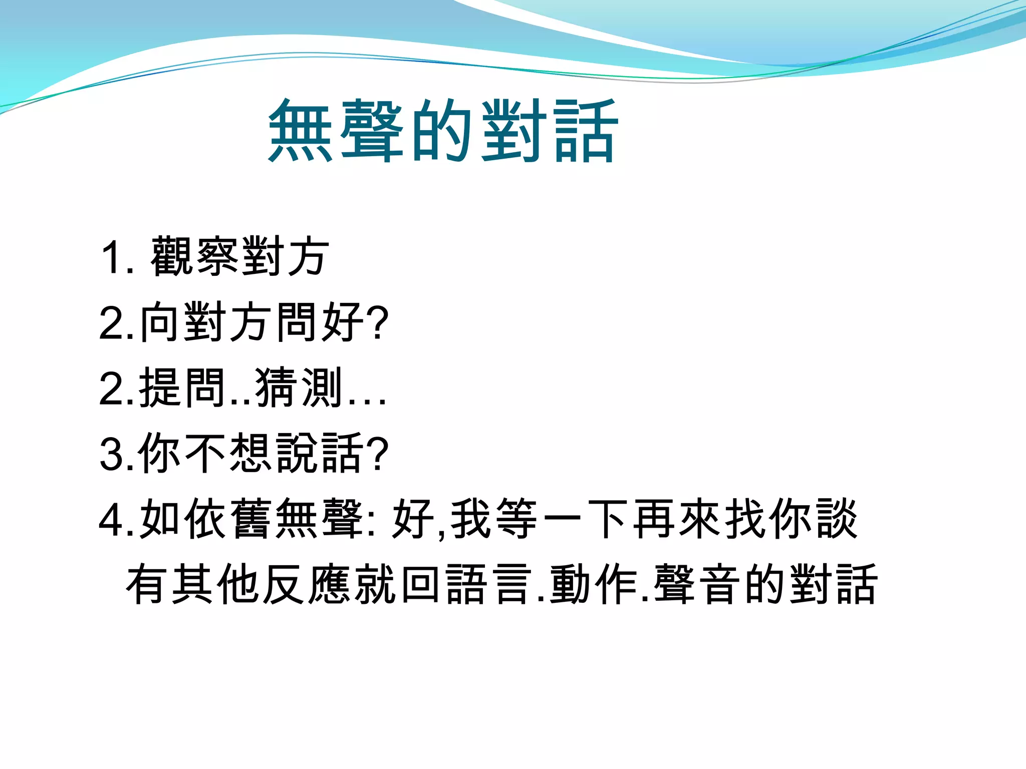 無聲的對話
1. 觀察對方
2.向對方問好?
2.提問..猜測…
3.你不想說話?
4.如依舊無聲: 好,我等一下再來找你談
 有其他反應就回語言.動作.聲音的對話
 