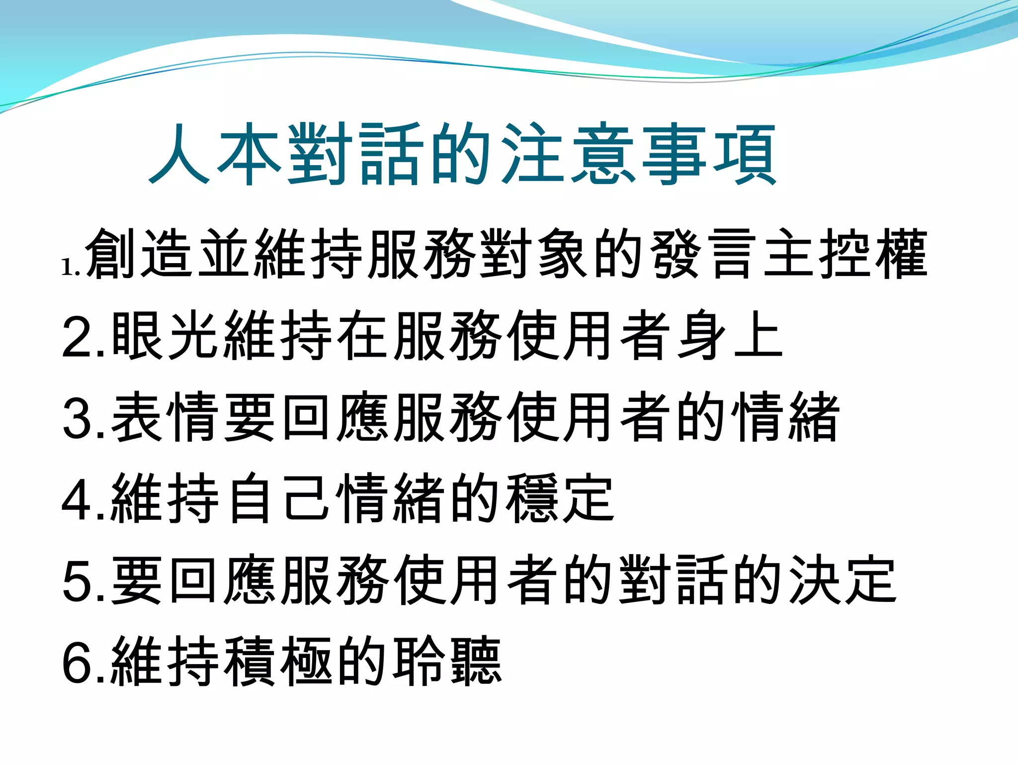 人本對話的注意事項
1.創造並維持服務對象的發言主控權

2.眼光維持在服務使用者身上
3.表情要回應服務使用者的情緒
4.維持自己情緒的穩定
5.要回應服務使用者的對話的決定
6.維持積極的聆聽
 