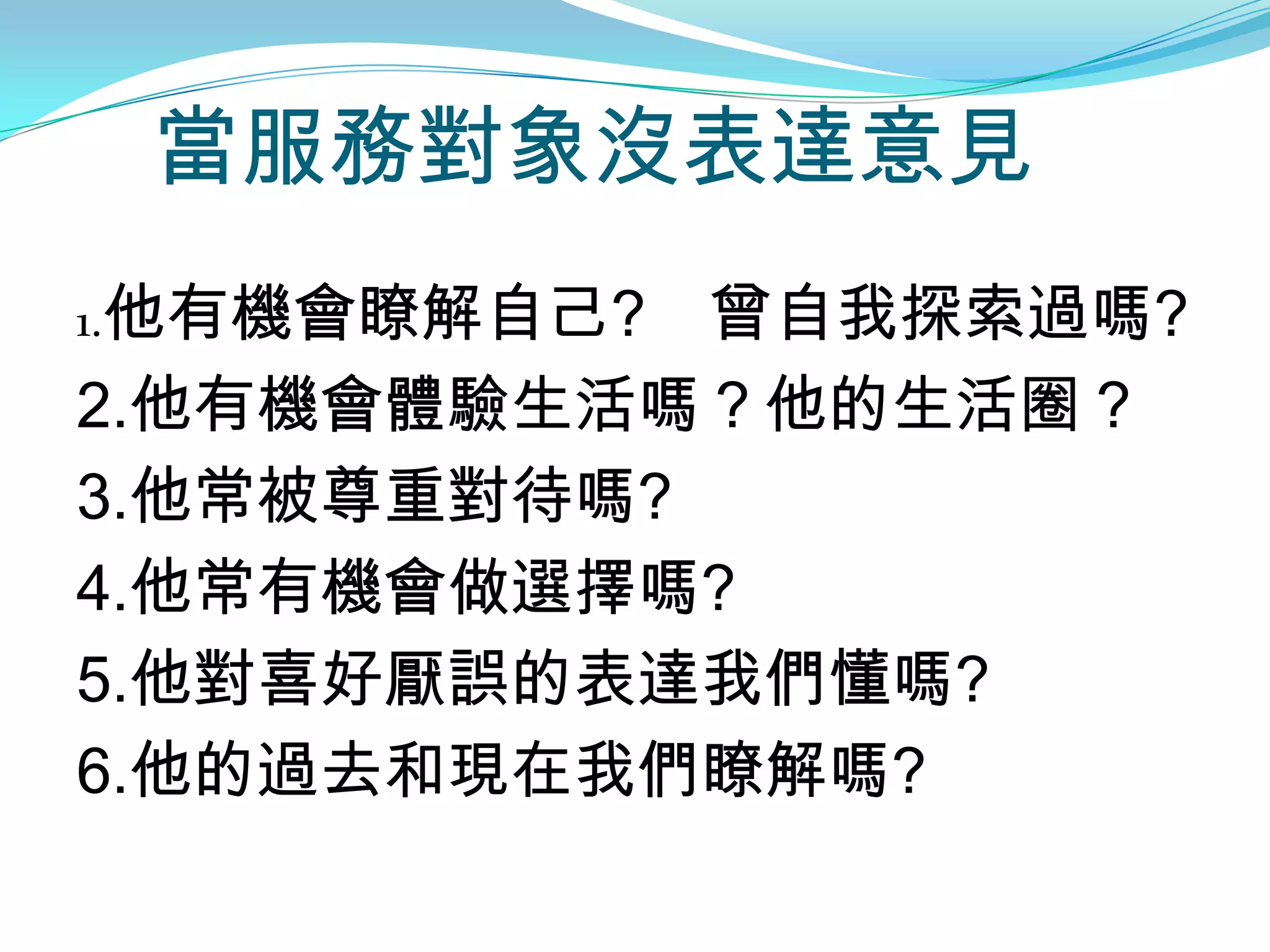 當服務對象沒表達意見
1.他有機會瞭解自己? 曾自我探索過嗎?
2.他有機會體驗生活嗎？他的生活圈？
3.他常被尊重對待嗎?
4.他常有機會做選擇嗎?
5.他對喜好厭誤的表達我們懂嗎?
6.他的過去和現在我們瞭解嗎?
 