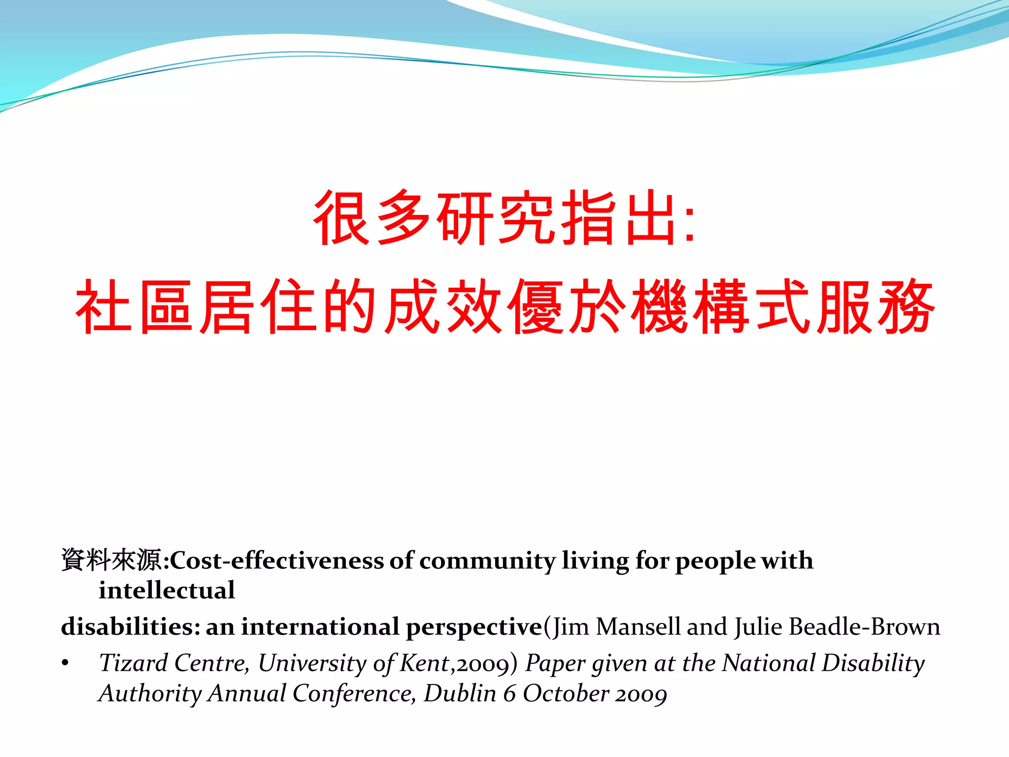很多研究指出:
 社區居住的成效優於機構式服務


資料來源:Cost-effectiveness of community living for people with
   intellectual
disabilities: an international perspective(Jim Mansell and Julie Beadle-Brown
• Tizard Centre, University of Kent,2009) Paper given at the National Disability
   Authority Annual Conference, Dublin 6 October 2009
 
