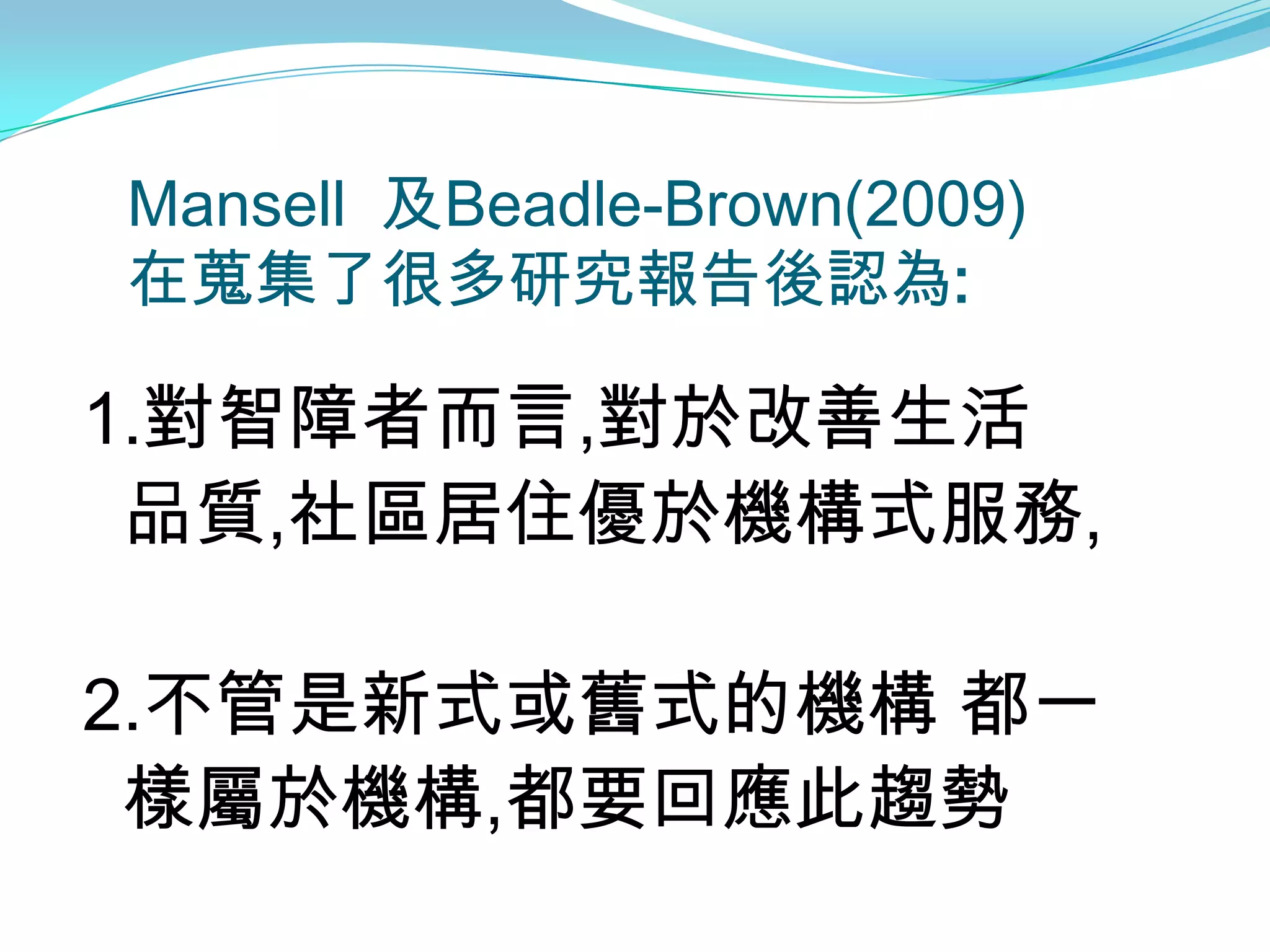 Mansell 及Beadle-Brown(2009)
在蒐集了很多研究報告後認為:

1.對智障者而言,對於改善生活
 品質,社區居住優於機構式服務,

2.不管是新式或舊式的機構 都一
 樣屬於機構,都要回應此趨勢
 