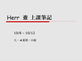 Herr 上課筆記查
10/8 – 10/12
大一 A 組第一小組
 