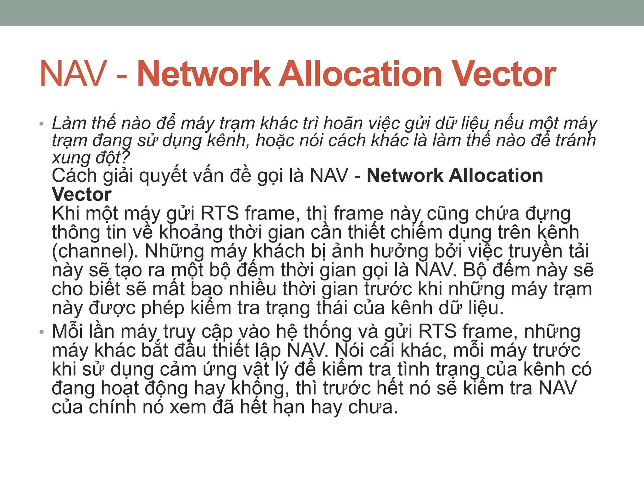 NAV - Network Allocation Vector
• Làm thế nào để máy trạm khác trì hoãn việc gửi dữ liệu nếu một máy
 trạm đang sử dụng kênh, hoặc nói cách khác là làm thế nào để tránh
 xung đột?
  Cách giải quyết vấn đề gọi là NAV - Network Allocation
  Vector
  Khi một máy gửi RTS frame, thì frame này cũng chứa đựng
  thông tin về khoảng thời gian cần thiết chiếm dụng trên kênh
  (channel). Những máy khách bị ảnh hưởng bởi việc truyền tải
  này sẽ tạo ra một bộ đếm thời gian gọi là NAV. Bộ đếm này sẽ
  cho biết sẽ mất bao nhiều thời gian trước khi những máy trạm
  này được phép kiểm tra trạng thái của kênh dữ liệu.
• Mỗi lần máy truy cập vào hệ thống và gửi RTS frame, những
  máy khác bắt đầu thiết lập NAV. Nói cái khác, mỗi máy trước
  khi sử dụng cảm ứng vật lý để kiểm tra tình trạng của kênh có
  đang hoạt động hay không, thì trước hết nó sẽ kiểm tra NAV
  của chính nó xem đã hết hạn hay chưa.
 