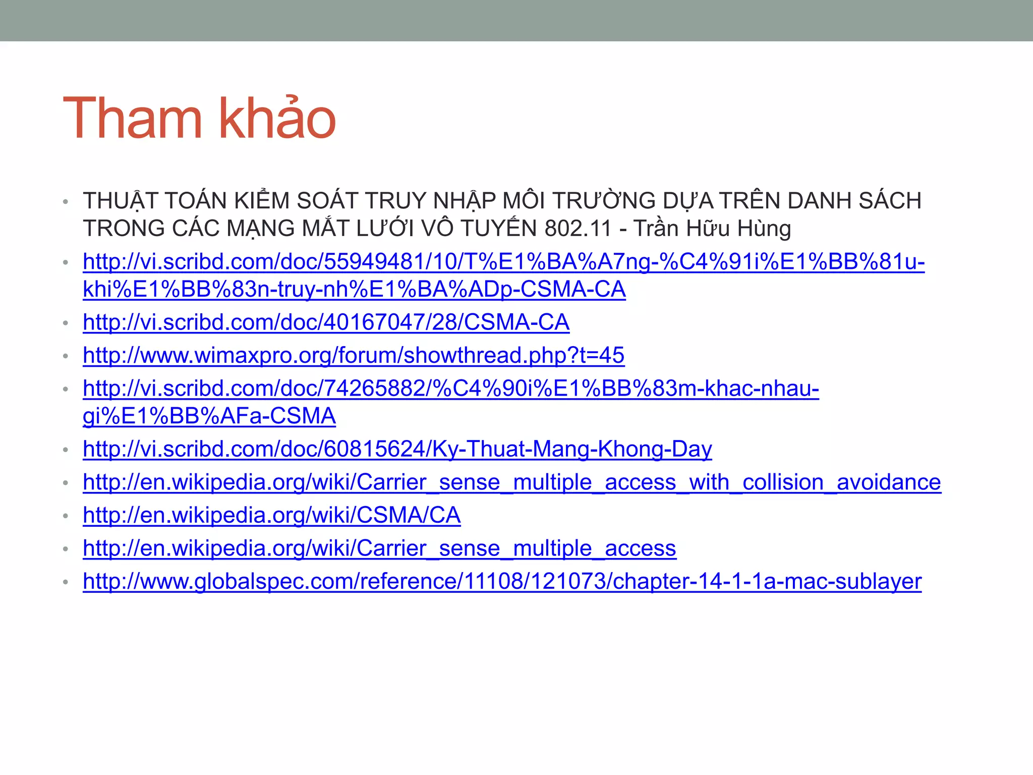Tham khảo
• THUẬT TOÁN KIỂM SOÁT TRUY NHẬP MÔI TRƯỜNG DỰA TRÊN DANH SÁCH
    TRONG CÁC MẠNG MẮT LƯỚI VÔ TUYẾN 802.11 - Trần Hữu Hùng
•   http://vi.scribd.com/doc/55949481/10/T%E1%BA%A7ng-%C4%91i%E1%BB%81u-
    khi%E1%BB%83n-truy-nh%E1%BA%ADp-CSMA-CA
•   http://vi.scribd.com/doc/40167047/28/CSMA-CA
•   http://www.wimaxpro.org/forum/showthread.php?t=45
•   http://vi.scribd.com/doc/74265882/%C4%90i%E1%BB%83m-khac-nhau-
    gi%E1%BB%AFa-CSMA
•   http://vi.scribd.com/doc/60815624/Ky-Thuat-Mang-Khong-Day
•   http://en.wikipedia.org/wiki/Carrier_sense_multiple_access_with_collision_avoidance
•   http://en.wikipedia.org/wiki/CSMA/CA
•   http://en.wikipedia.org/wiki/Carrier_sense_multiple_access
•   http://www.globalspec.com/reference/11108/121073/chapter-14-1-1a-mac-sublayer
 